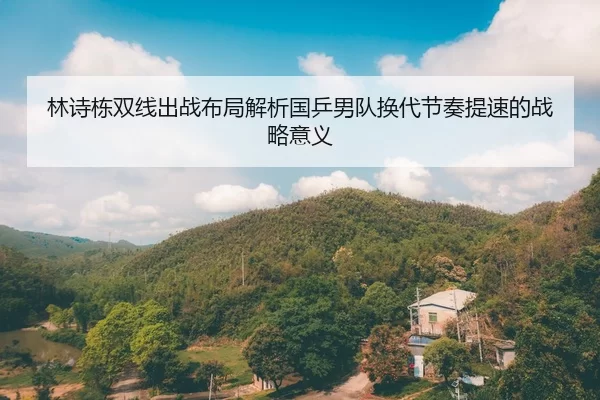 林诗栋双线出战布局解析国乒男队换代节奏提速的战略意义