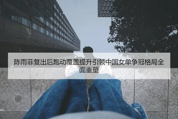 陈雨菲复出后跑动覆盖提升引领中国女单争冠格局全面重塑