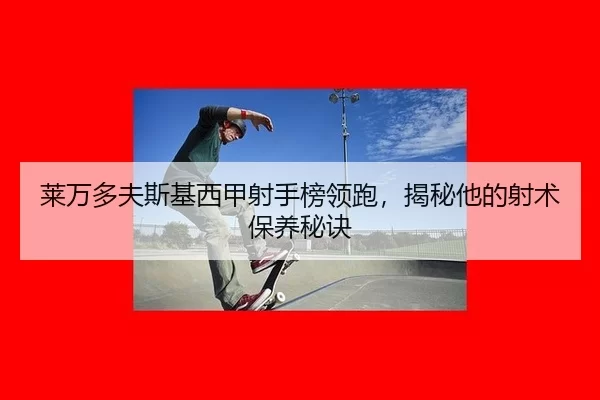莱万多夫斯基西甲射手榜领跑，揭秘他的射术保养秘诀