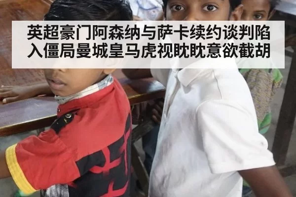 英超豪门阿森纳与萨卡续约谈判陷入僵局曼城皇马虎视眈眈意欲截胡