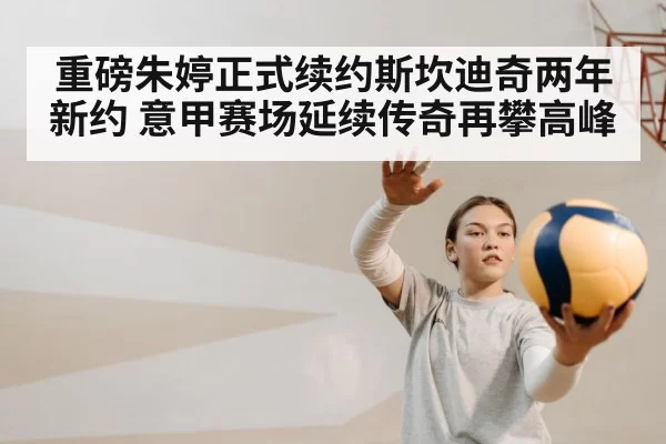 重磅朱婷正式续约斯坎迪奇两年新约 意甲赛场延续传奇再攀高峰