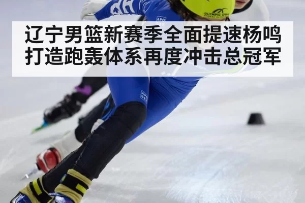 辽宁男篮新赛季全面提速杨鸣打造跑轰体系再度冲击总冠军