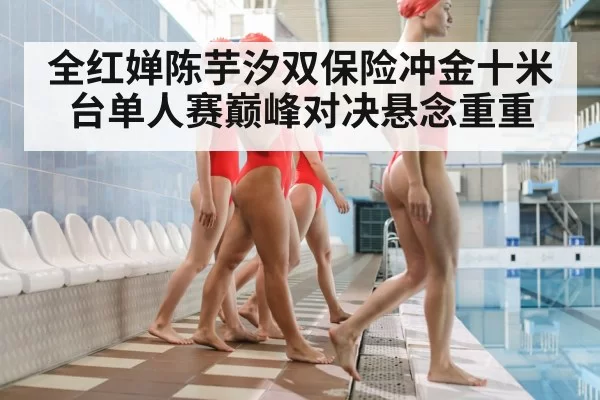 全红婵陈芋汐双保险冲金十米台单人赛巅峰对决悬念重重