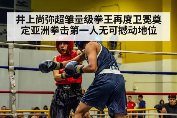 井上尚弥超雏量级拳王再度卫冕奠定亚洲拳击第一人无可撼动地位